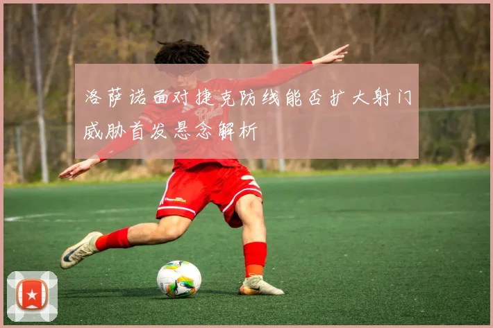 洛萨诺面对捷克防线能否扩大射门威胁首发悬念解析