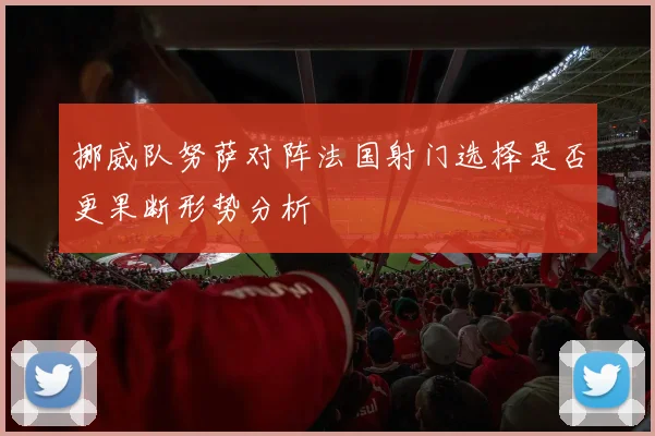 挪威队努萨对阵法国射门选择是否更果断形势分析