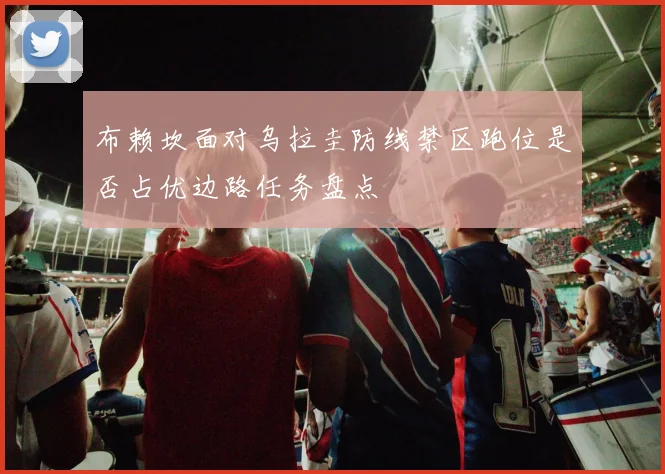 布赖坎面对乌拉圭防线禁区跑位是否占优边路任务盘点