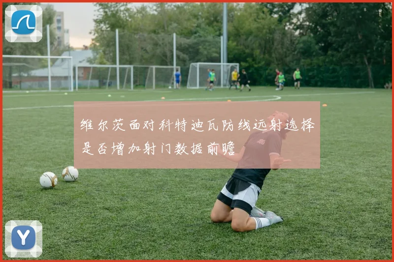 维尔茨面对科特迪瓦防线远射选择是否增加射门数据前瞻