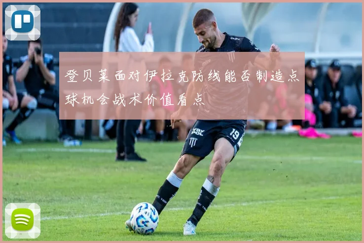 登贝莱面对伊拉克防线能否制造点球机会战术价值看点
