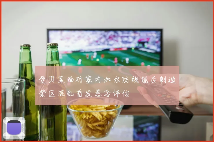 登贝莱面对塞内加尔防线能否制造禁区混乱首发悬念评估