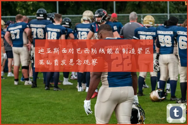 迪亚斯面对巴西防线能否制造禁区混乱首发悬念观察