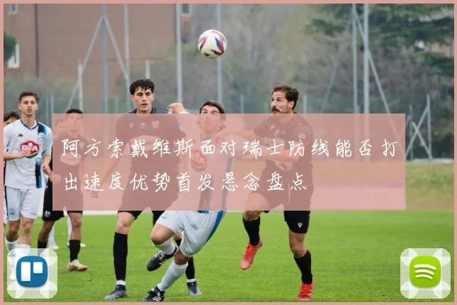 阿方索戴维斯面对瑞士防线能否打出速度优势首发悬念盘点