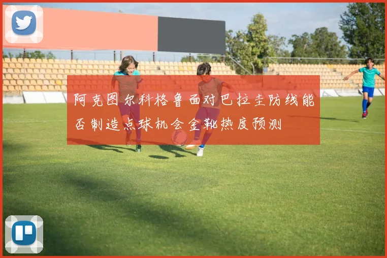 阿克图尔科格鲁面对巴拉圭防线能否制造点球机会金靴热度预测