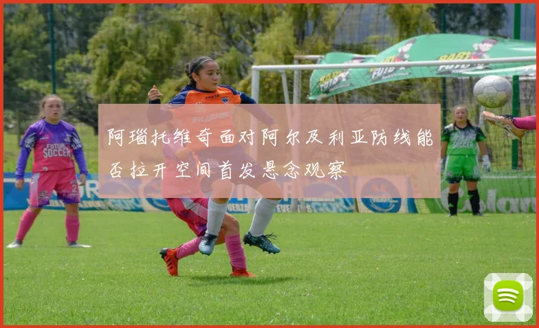阿瑙托维奇面对阿尔及利亚防线能否拉开空间首发悬念观察