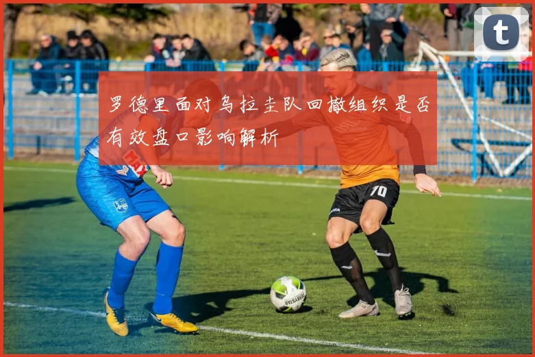 罗德里面对乌拉圭队回撤组织是否有效盘口影响解析